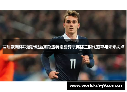 两届欧洲杯决赛折戟后索斯盖特引咎辞职英格兰时代落幕与未来拐点